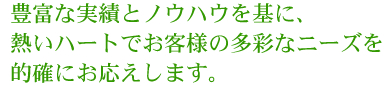 豊富な実績とノウハウを基に、熱いハートでお客様の多彩なニーズを的確にお応えします。